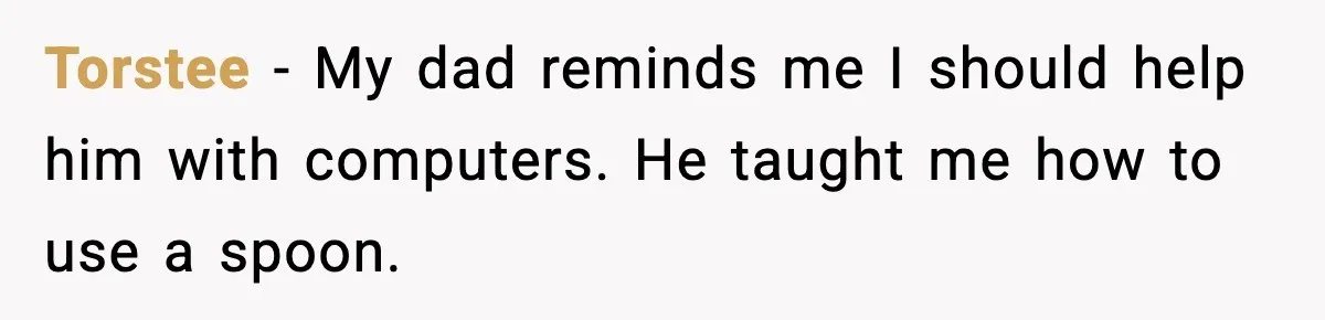 Torstee - My dad reminds me I should help him with computers. He taught me how to use a spoon.