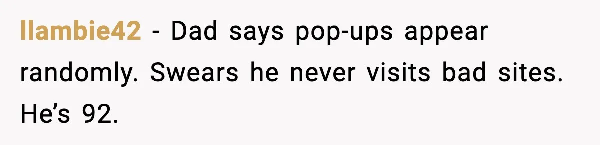 llambie42 - Dad says pop-ups appear randomly. Swears he never visits bad sites. He’s 92.
