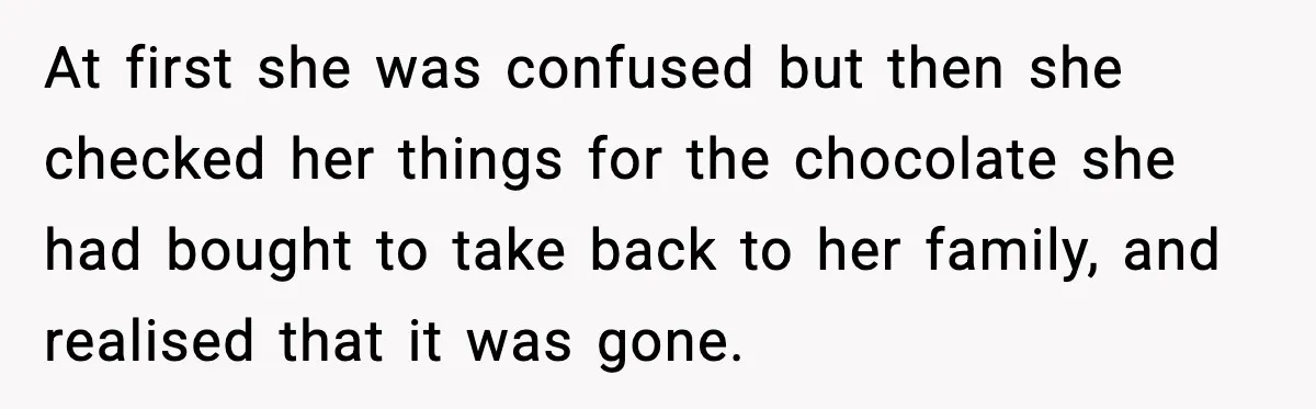 At first she was confused but then she checked her things for the chocolate she had bought to take back to her family, and realised that it was gone.