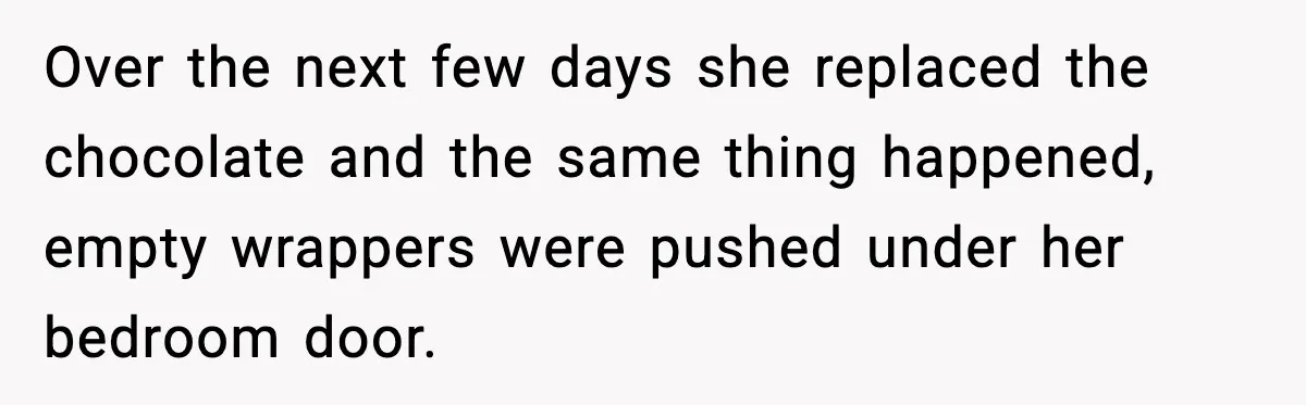 Over the next few days she replaced the chocolate and the same thing happened, empty wrappers were pushed under her bedroom door.
