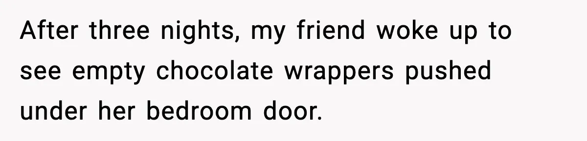 After three nights, my friend woke up to see empty chocolate wrappers pushed under her bedroom door.