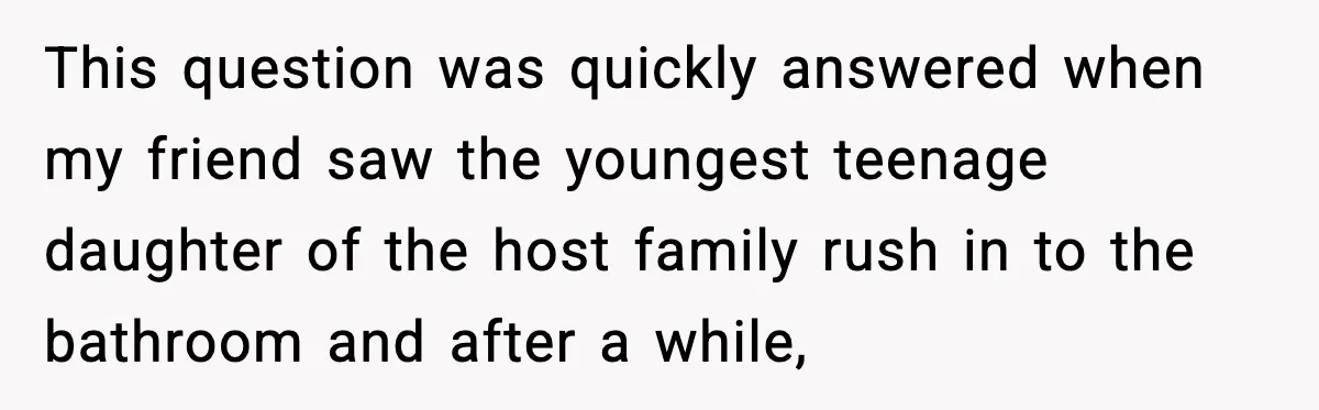 This question was quickly answered when my friend saw the youngest teenage daughter of the host family rush in to the bathroom and after a while,