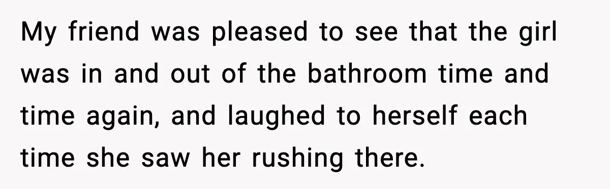 My friend was pleased to see that the girl was in and out of the bathroom time and time again, and laughed to herself each time she saw her rushing...
