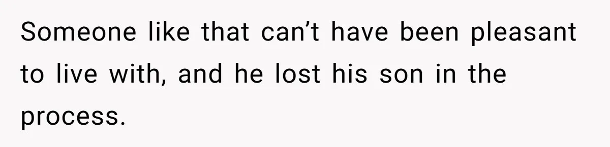 Someone like that can’t have been pleasant to live with, and he lost his son in the process.