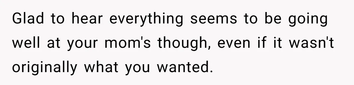 Glad to hear everything seems to be going well at your mom's though, even if it wasn't originally what you wanted.