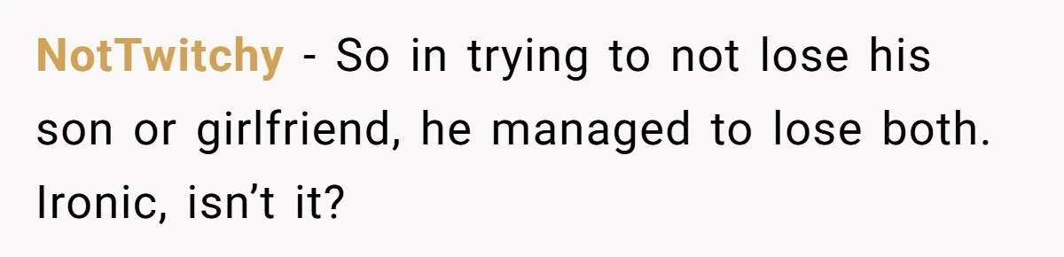 NotTwitchy − So in trying to not lose his son or girlfriend, he managed to lose both. Ironic, isn’t it?