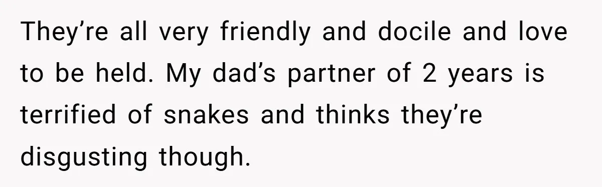 They’re all very friendly and docile and love to be held. My dad’s partner of 2 years is terrified of snakes and thinks they’re disgusting though.
