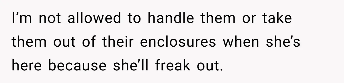 I’m not allowed to handle them or take them out of their enclosures when she’s here because she’ll freak out.