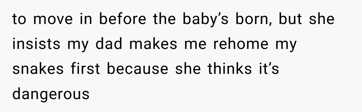 to move in before the baby’s born, but she insists my dad makes me rehome my snakes first because she thinks it’s dangerous