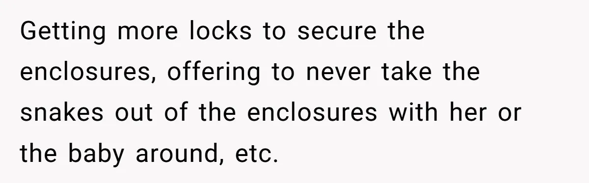 Getting more locks to secure the enclosures, offering to never take the snakes out of the enclosures with her or the baby around, etc.