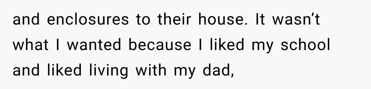 and enclosures to their house. It wasn’t what I wanted because I liked my school and liked living with my dad,