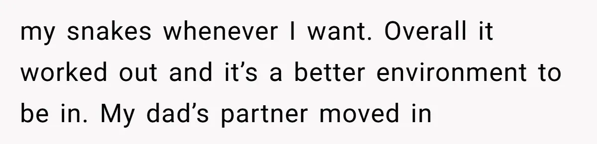 my snakes whenever I want. Overall it worked out and it’s a better environment to be in. My dad’s partner moved in