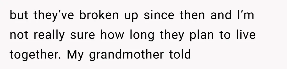 but they’ve broken up since then and I’m not really sure how long they plan to live together. My grandmother told