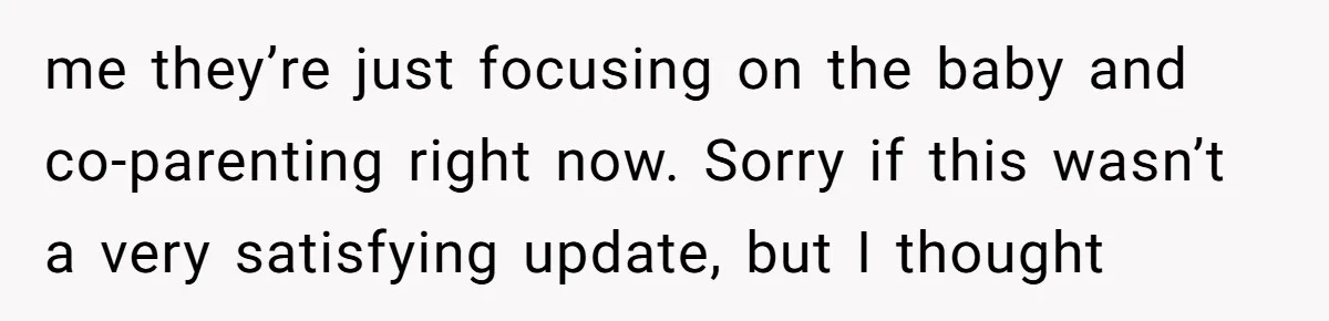 me they’re just focusing on the baby and co-parenting right now. Sorry if this wasn’t a very satisfying update, but I thought