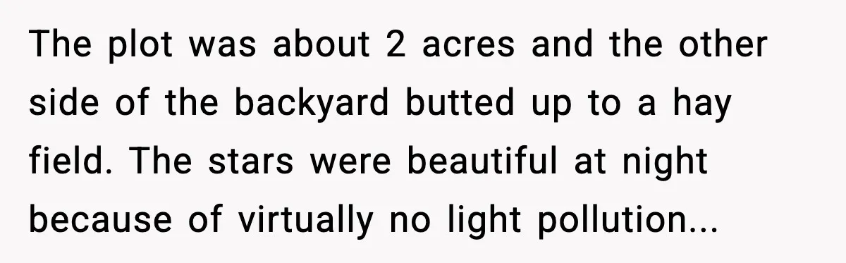 The plot was about 2 acres and the other side of the backyard butted up to a hay field. The stars were beautiful at night because of virtually no light...