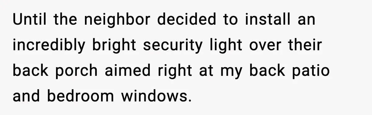 Until the neighbor decided to install an incredibly bright security light over their back porch aimed right at my back patio and bedroom windows.
