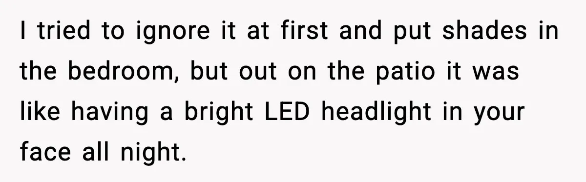 I tried to ignore it at first and put shades in the bedroom, but out on the patio it was like having a bright LED headlight in your face all...