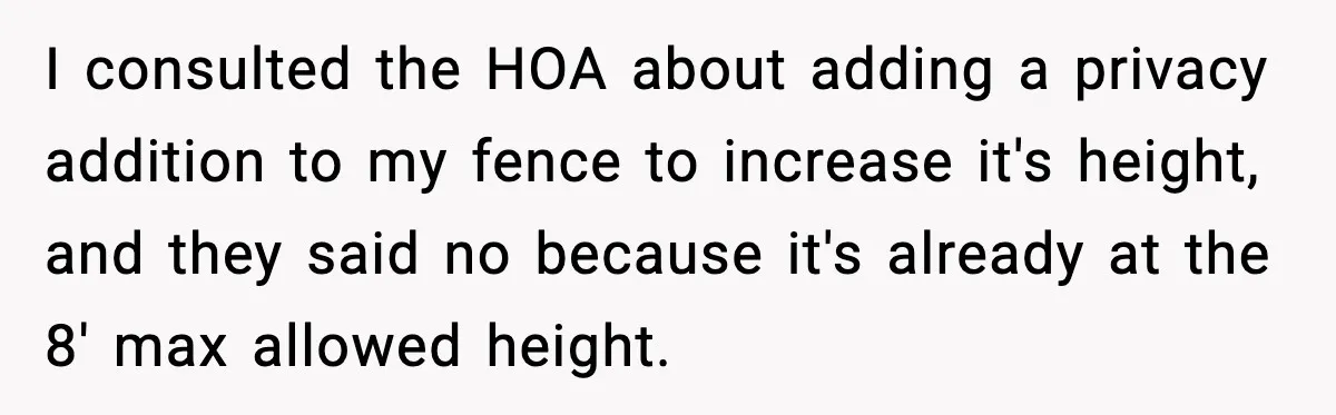 I consulted the HOA about adding a privacy addition to my fence to increase it's height, and they said no because it's already at the 8' max allowed height.