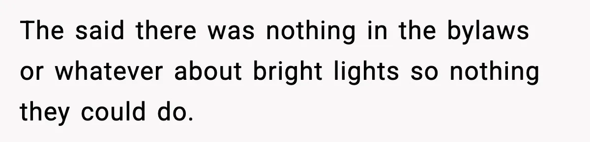The said there was nothing in the bylaws or whatever about bright lights so nothing they could do.