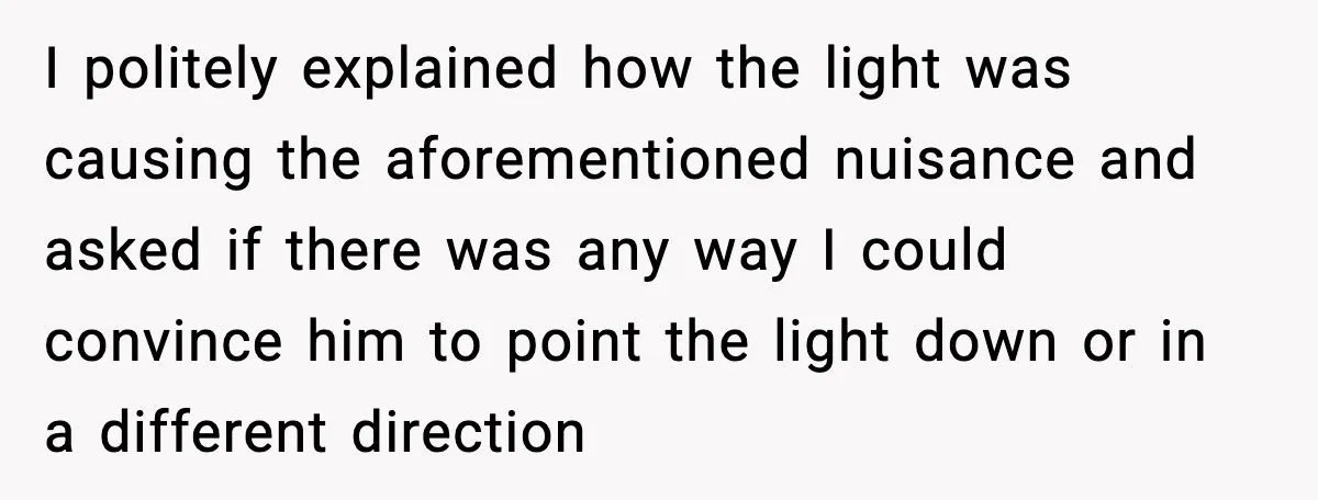 I politely explained how the light was causing the aforementioned nuisance and asked if there was any way I could convince him to point the light down or in a...