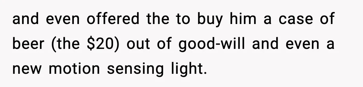 and even offered the to buy him a case of beer (the $20) out of good-will and even a new motion sensing light.