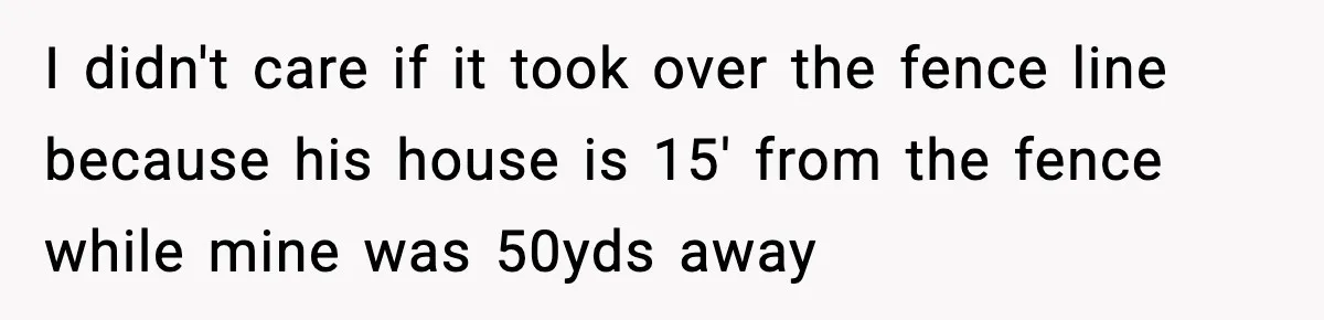 I didn't care if it took over the fence line because his house is 15' from the fence while mine was 50yds away