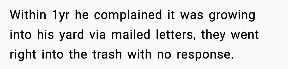 Within 1yr he complained it was growing into his yard via mailed letters, they went right into the trash with no response.