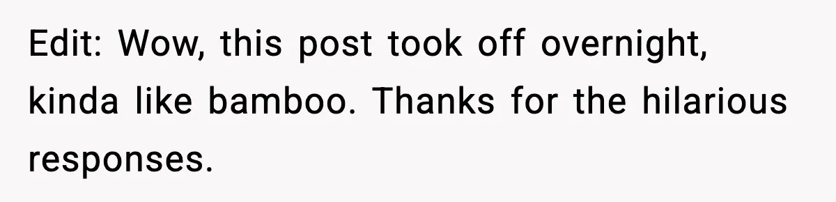 Edit: Wow, this post took off overnight, kinda like bamboo. Thanks for the hilarious responses.