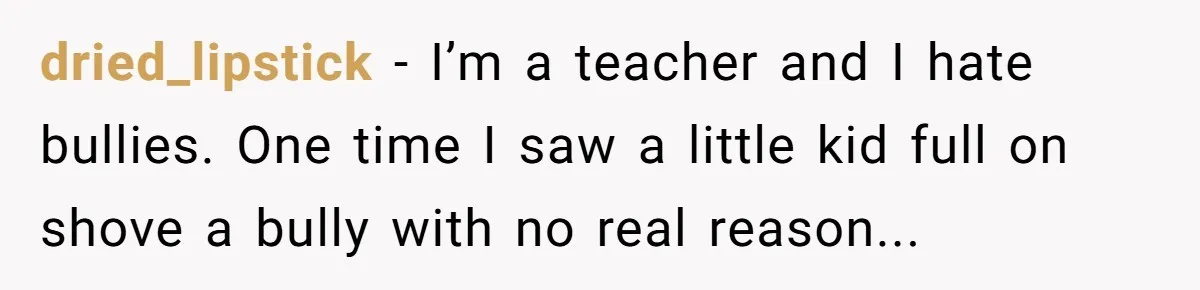 dried_lipstick − I’m a teacher and I hate bullies. One time I saw a little kid full on shove a bully with no real reason...