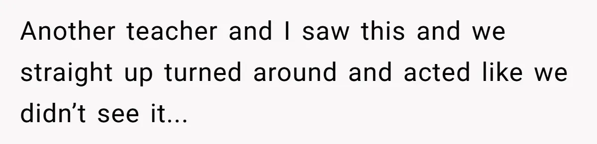 Another teacher and I saw this and we straight up turned around and acted like we didn’t see it...