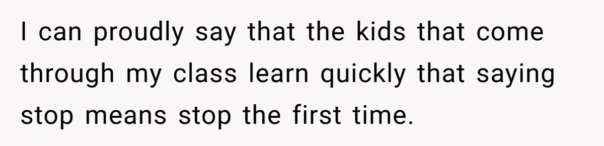 I can proudly say that the kids that come through my class learn quickly that saying stop means stop the first time.