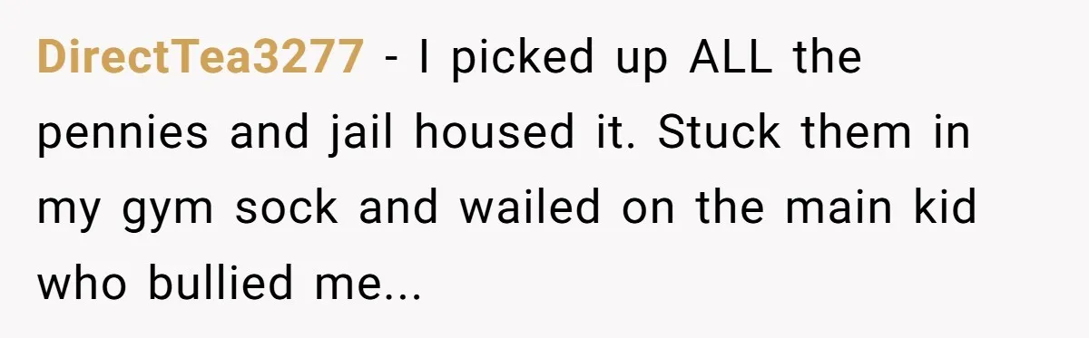 DirectTea3277 − I picked up ALL the pennies and jail housed it. Stuck them in my gym sock and wailed on the main kid who bullied me...