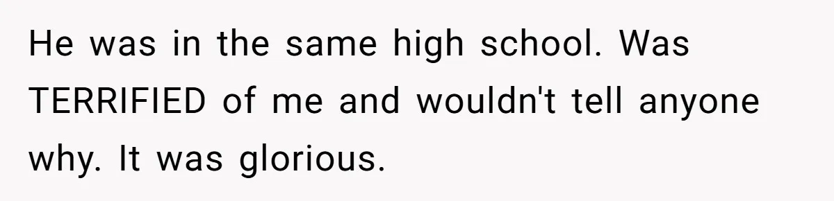 He was in the same high school. Was TERRIFIED of me and wouldn't tell anyone why. It was glorious.