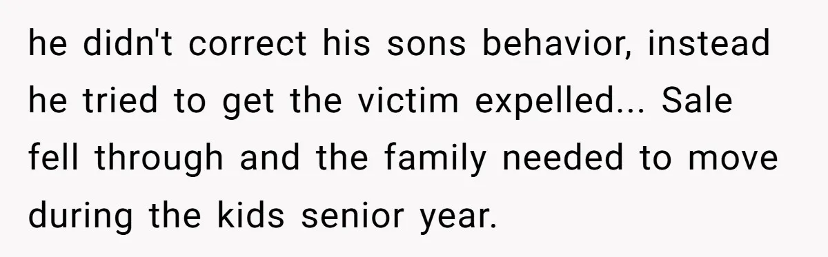 he didn't correct his sons behavior, instead he tried to get the victim expelled... Sale fell through and the family needed to move during the kids senior year.