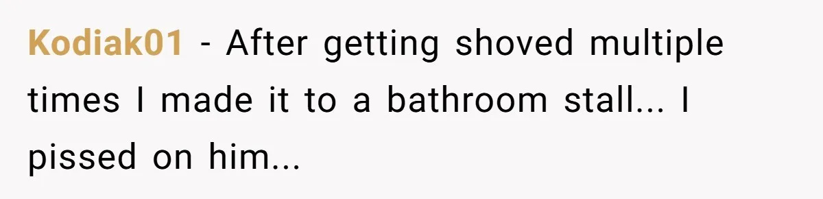 Kodiak01 − After getting shoved multiple times I made it to a bathroom stall... I pissed on him...