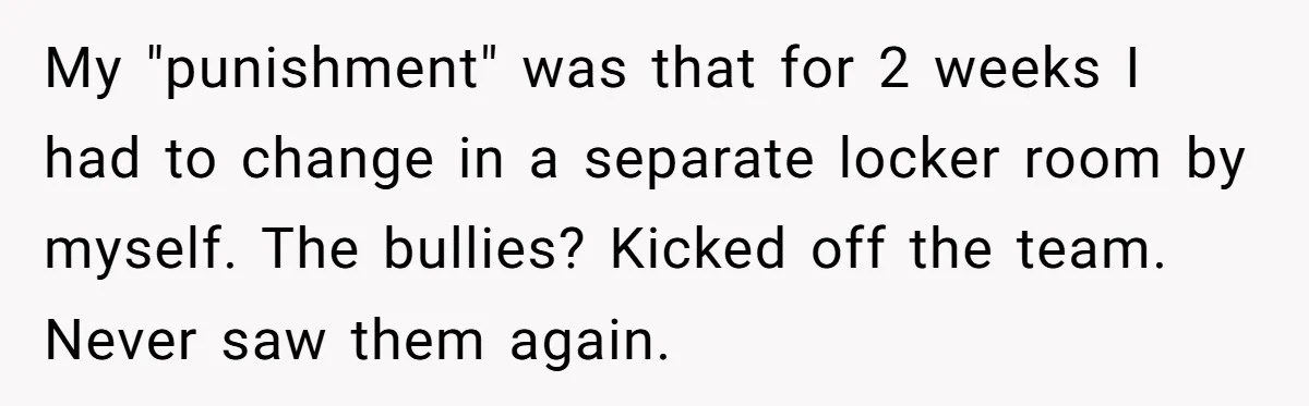 My "punishment" was that for 2 weeks I had to change in a separate locker room by myself. The bullies? Kicked off the team. Never saw them again.