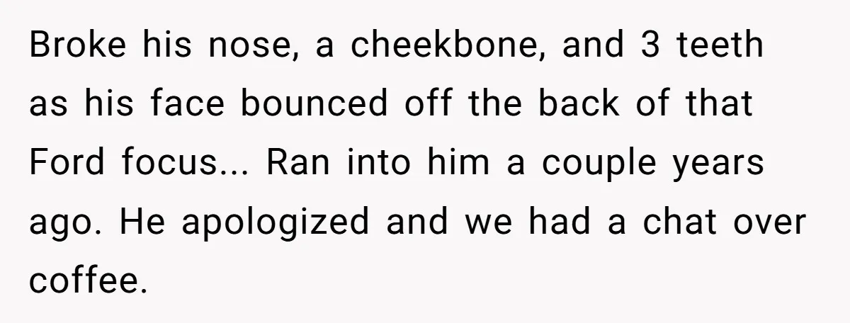 Broke his nose, a cheekbone, and 3 teeth as his face bounced off the back of that Ford focus... Ran into him a couple years ago. He apologized and we...