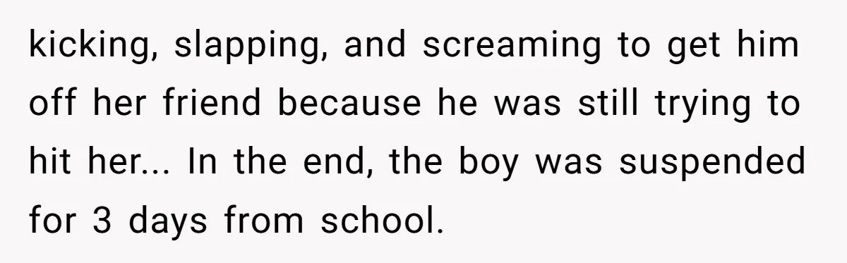 kicking, slapping, and screaming to get him off her friend because he was still trying to hit her... In the end, the boy was suspended for 3 days from school.