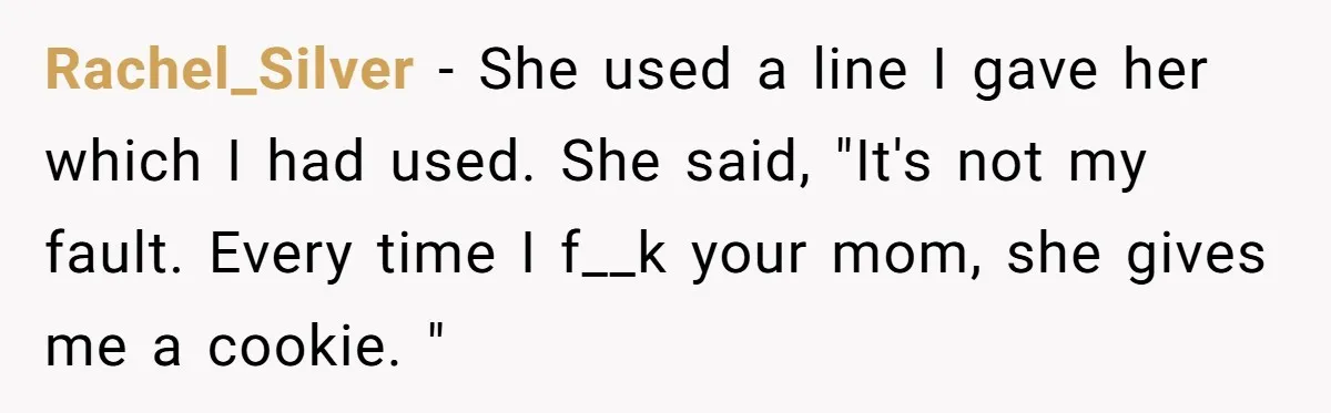 Rachel_Silver − She used a line I gave her which I had used. She said, "It's not my fault. Every time I f__k your mom, she gives me a cookie....