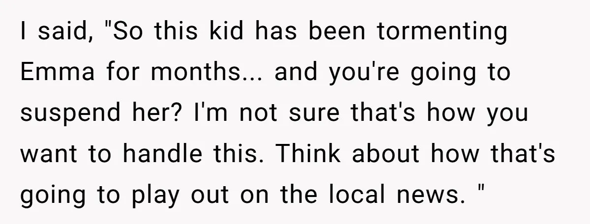 I said, "So this kid has been tormenting Emma for months... and you're going to suspend her? I'm not sure that's how you want to handle this. Think about how...