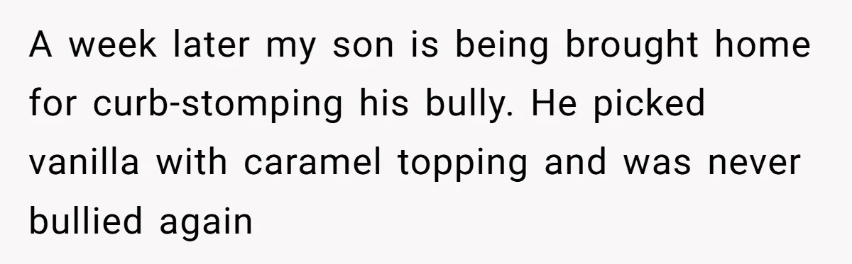 A week later my son is being brought home for curb-stomping his bully. He picked vanilla with caramel topping and was never bullied again