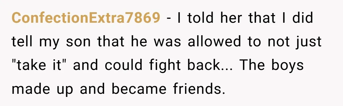 ConfectionExtra7869 − I told her that I did tell my son that he was allowed to not just "take it" and could fight back... The boys made up and became...