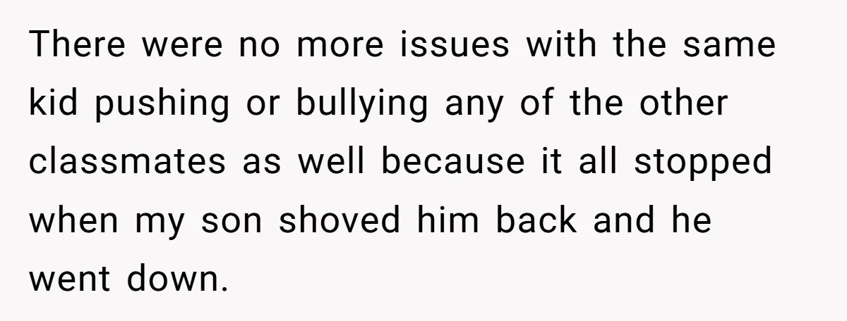 There were no more issues with the same kid pushing or bullying any of the other classmates as well because it all stopped when my son shoved him back and...