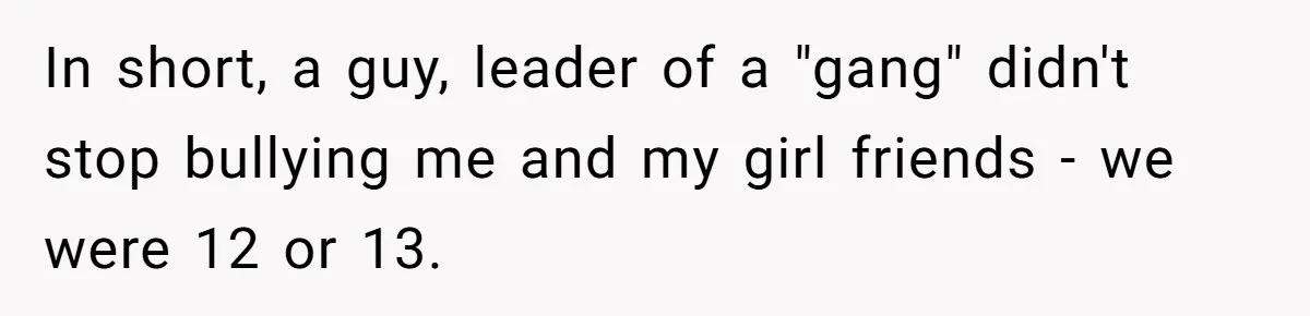 In short, a guy, leader of a "gang" didn't stop bullying me and my girl friends - we were 12 or 13.