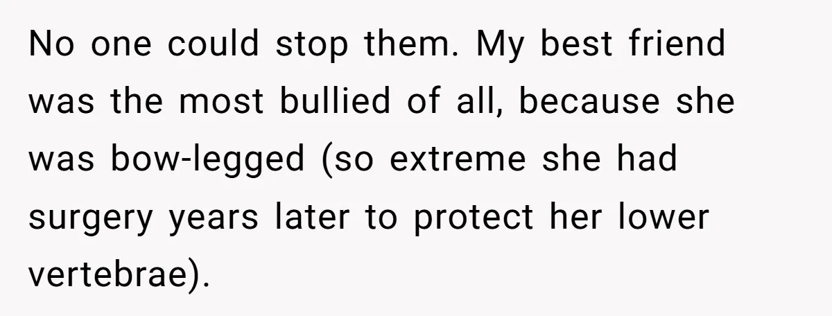 No one could stop them. My best friend was the most bullied of all, because she was bow-legged (so extreme she had surgery years later to protect her lower vertebrae).