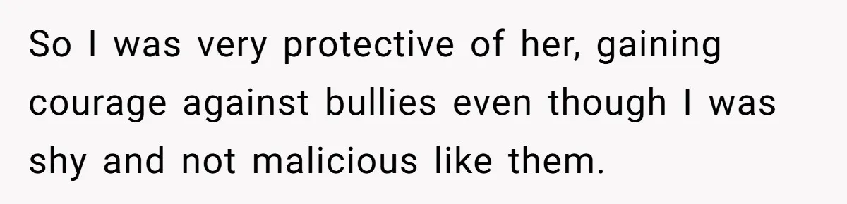 So I was very protective of her, gaining courage against bullies even though I was shy and not malicious like them.