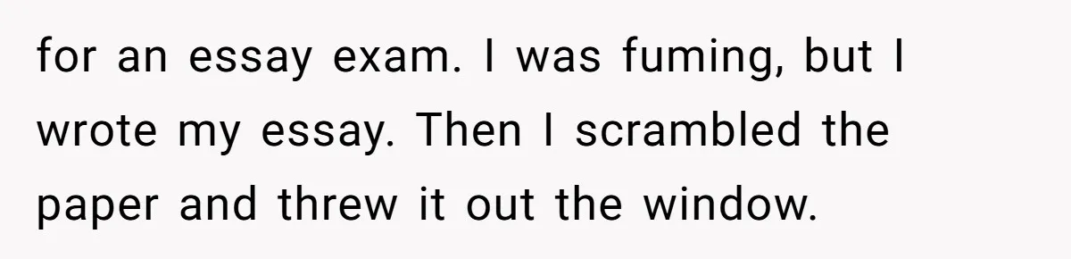 for an essay exam. I was fuming, but I wrote my essay. Then I scrambled the paper and threw it out the window.