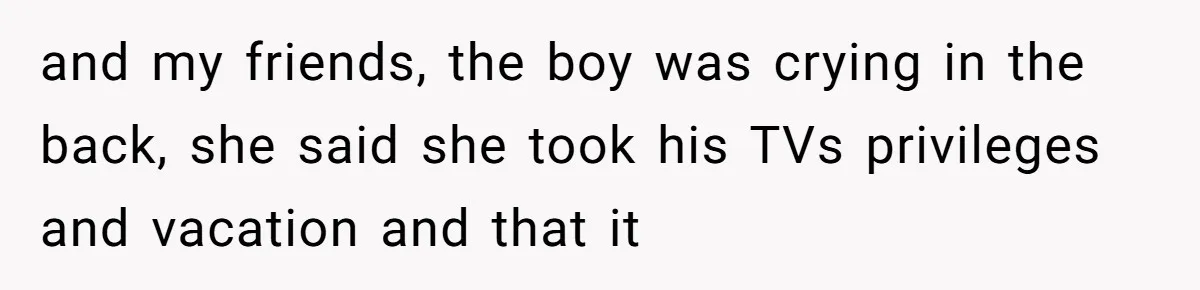 and my friends, the boy was crying in the back, she said she took his TVs privileges and vacation and that it