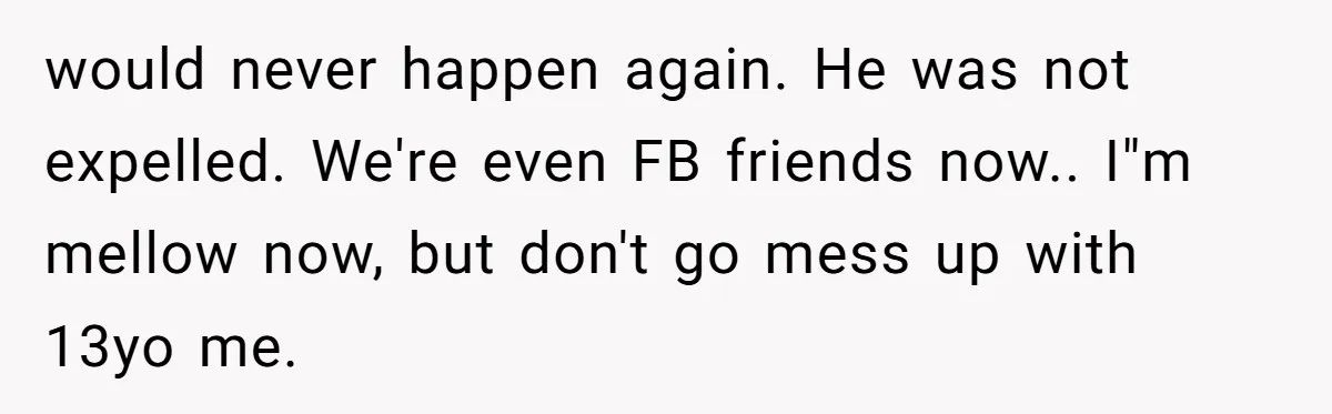would never happen again. He was not expelled. We're even FB friends now.. I"m mellow now, but don't go mess up with 13yo me.