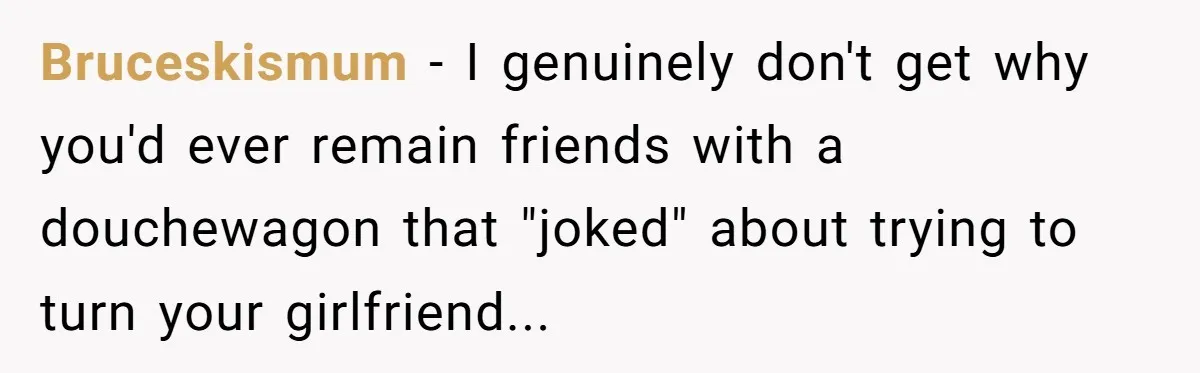 Bruceskismum − I genuinely don't get why you'd ever remain friends with a douchewagon that "joked" about trying to turn your girlfriend...